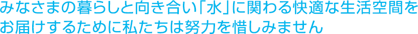 みなさまの暮らしと向き合い「水」に関わる快適な生活空間をお届けするために私たちは努力を惜しみません