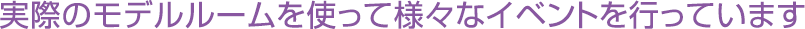 実際のモデルルームを使って様々なイベントを行っています