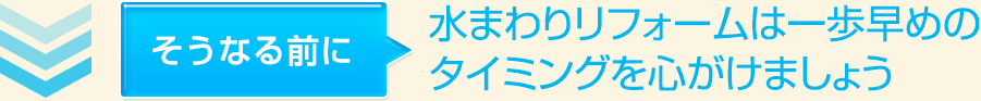 そうなる前に水まわりリフォームは一歩早めのタイミングを心がけましょう